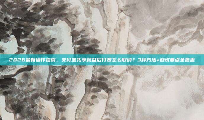 2026最新操作指南，支付宝先享权益后付费怎么取消？3种方法+避坑要点全覆盖