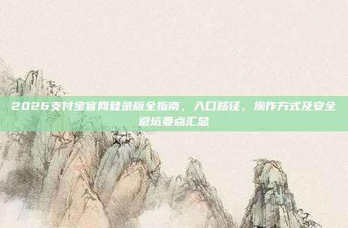 2026支付宝官网登录版全指南，入口路径、操作方式及安全避坑要点汇总
