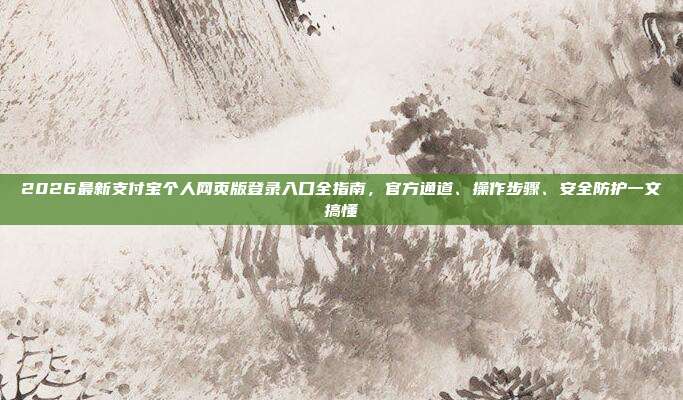 2026最新支付宝个人网页版登录入口全指南，官方通道、操作步骤、安全防护一文搞懂