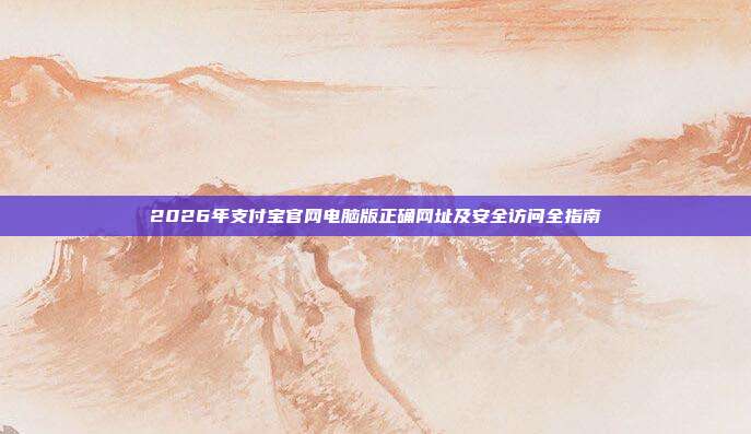 2026年支付宝官网电脑版正确网址及安全访问全指南