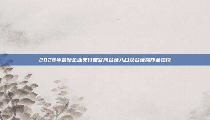 2026年最新企业支付宝官网登录入口及登录操作全指南