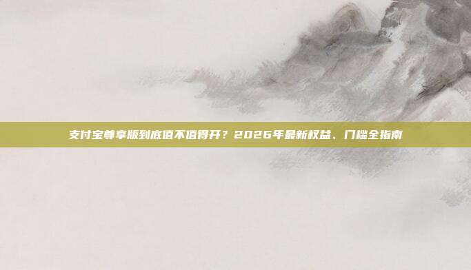 支付宝尊享版到底值不值得开？2026年最新权益、门槛全指南
