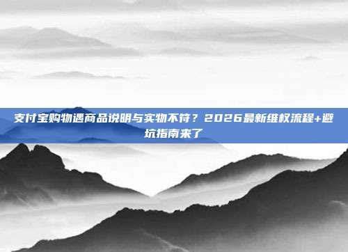 支付宝购物遇商品说明与实物不符？2026最新维权流程+避坑指南来了