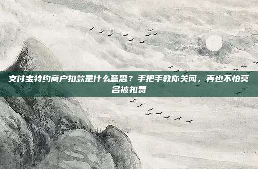 支付宝特约商户扣款是什么意思？手把手教你关闭，再也不怕莫名被扣费